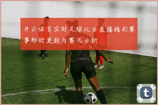开云体育实时足球比分直播精彩赛事即时更新与赛况分析
